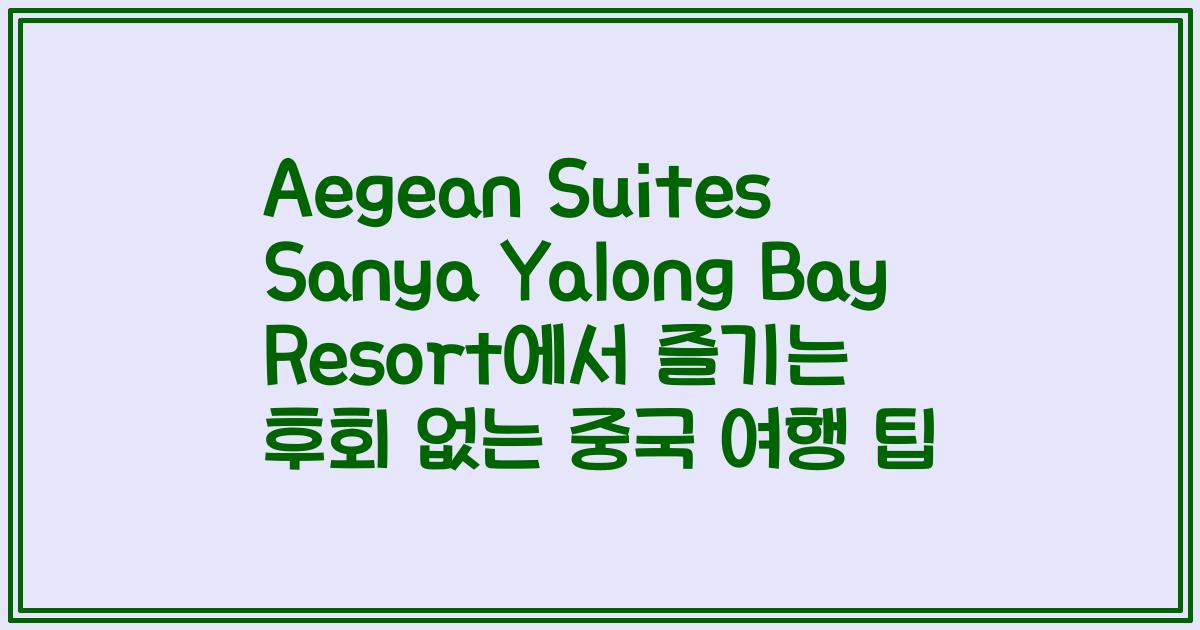 Aegean Suites Sanya Yalong Bay Resort에서 즐기는 후회 없는 중국 여행 팁