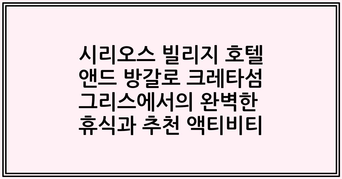 시리오스 빌리지 호텔 앤드 방갈로 크레타섬 그리스에서의 완벽한 휴식과 추천 액티비티
