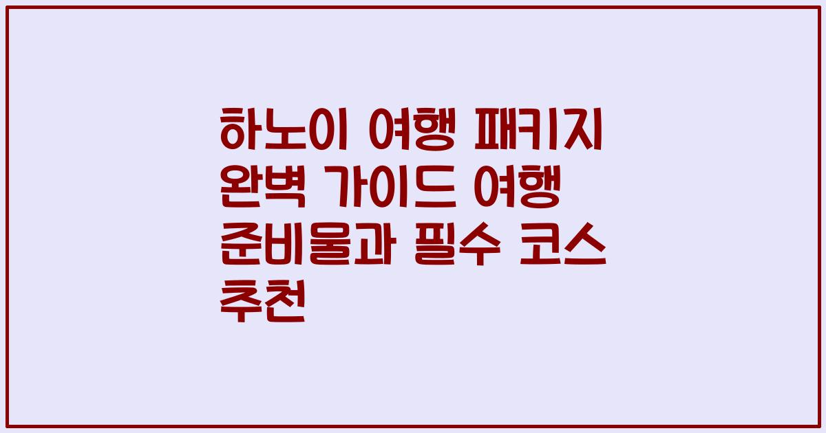 하노이 여행 패키지 완벽 가이드 여행 준비물과 필수 코스 추천